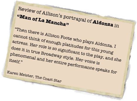 Review of Allison’s portrayal of Aldonza in “Man of La Mancha”

“Then there is Allison Foote who plays Aldonza. I cannot think of enough platitudes for this young actress. Her role is so significant to the play, and she does it in true Broadway style. Her voice is phenomenal and her entire performance speaks for itself.”

Karen Meister, The Coast Star