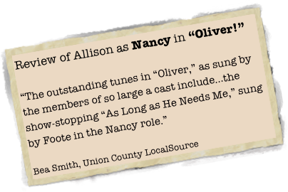 Review of Allison as Nancy in “Oliver!”

“The outstanding tunes in “Oliver,” as sung by the members of so large a cast include...the show-stopping “As Long as He Needs Me,” sung by Foote in the Nancy role.”

Bea Smith, Union County LocalSource