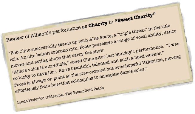 Review of Allison’s perfomance as Charity in “Sweet Charity”

“Bob Cline successfully teams up with Allie Foote, a “triple threat” in the title role. An alto belter/soprano mix, Foote possesses a range of vocal ability, dance moves and acting chops that carry the show.
“Allie’s voice is incredible,” raved Cline after last Sunday’s performance.  “I was so lucky to have her.  She’s beautiful, talented and such a hard worker.”
Foote is always on point as the star-crossed but ever hopeful Valentine, moving effortlessly from heartfelt soliloquies to energetic dance solos.”

Linda Federico-O’Merchu, The Bloomfield Patch
